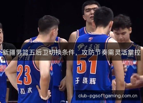 新疆男篮五后卫切换条件，攻防节奏需灵活掌控